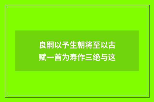 良嗣以予生朝将至以古赋一首为寿作三绝与这