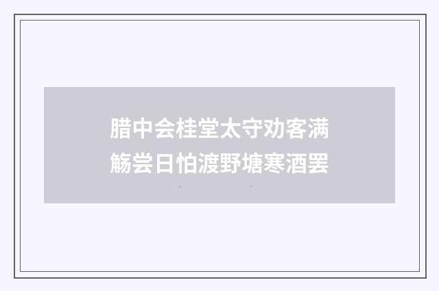 腊中会桂堂太守劝客满觞尝日怕渡野塘寒酒罢