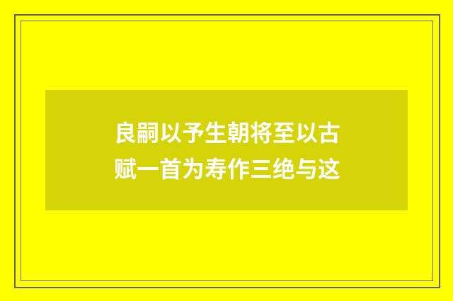 良嗣以予生朝将至以古赋一首为寿作三绝与这