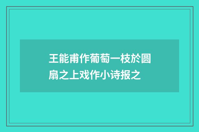 王能甫作葡萄一枝於圆扇之上戏作小诗报之