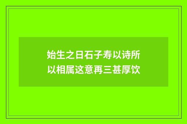 始生之日石子寿以诗所以相属这意再三甚厚饮