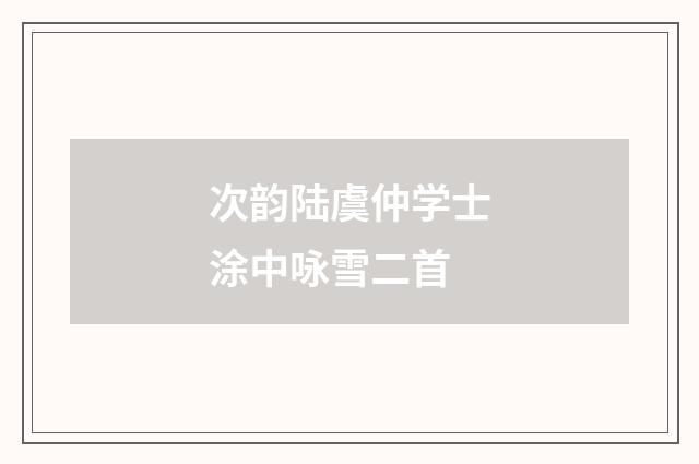 次韵陆虞仲学士涂中咏雪二首