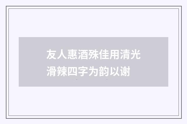 友人惠酒殊佳用清光滑辣四字为韵以谢