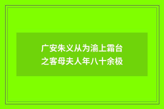 广安朱义从为渝上霜台之客母夫人年八十余极