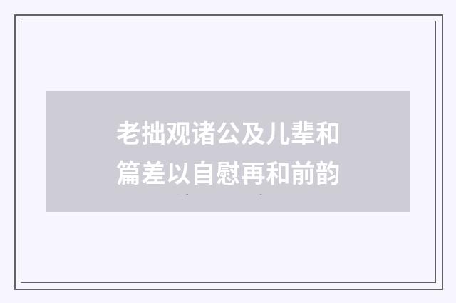 老拙观诸公及儿辈和篇差以自慰再和前韵