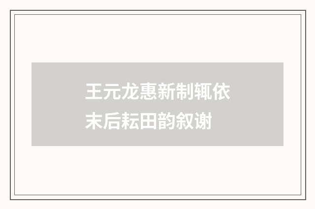 王元龙惠新制辄依末后耘田韵叙谢
