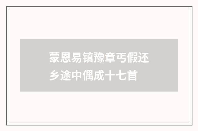 蒙恩易镇豫章丐假还乡途中偶成十七首