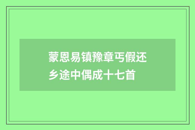 蒙恩易镇豫章丐假还乡途中偶成十七首