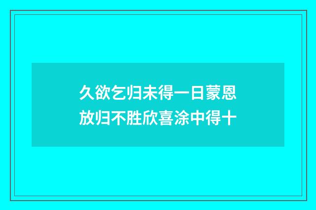 久欲乞归未得一日蒙恩放归不胜欣喜涂中得十