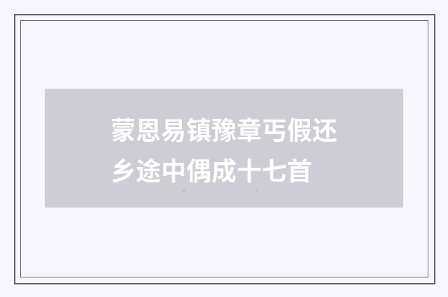 蒙恩易镇豫章丐假还乡途中偶成十七首