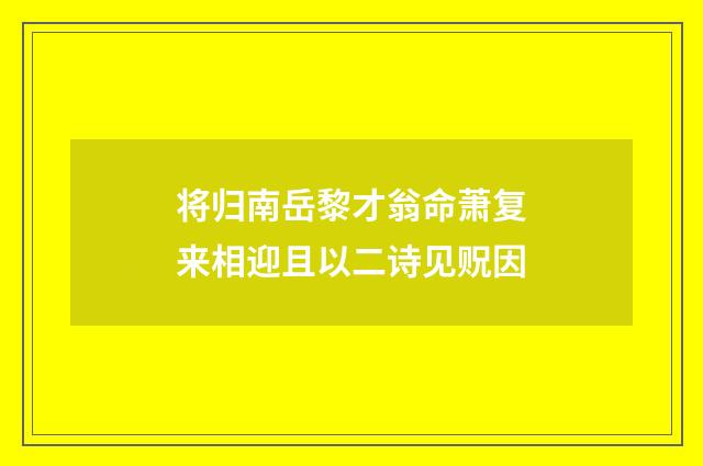 将归南岳黎才翁命萧复来相迎且以二诗见贶因