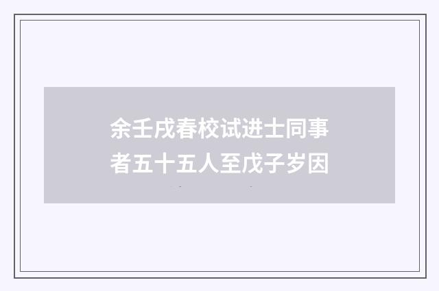 余壬戌春校试进士同事者五十五人至戊子岁因