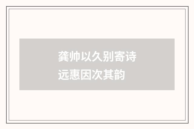 龚帅以久别寄诗远惠因次其韵