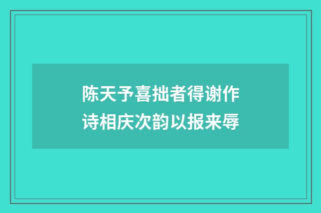 陈天予喜拙者得谢作诗相庆次韵以报来辱