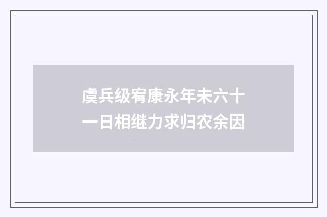 虞兵级宥康永年未六十一日相继力求归农余因