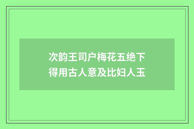 次韵王司户梅花五绝下得用古人意及比妇人玉