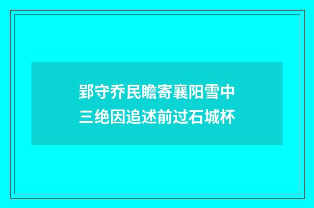 郢守乔民瞻寄襄阳雪中三绝因追述前过石城杯