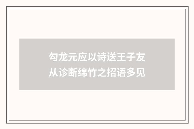 勾龙元应以诗送王子友从诊断绵竹之招语多见