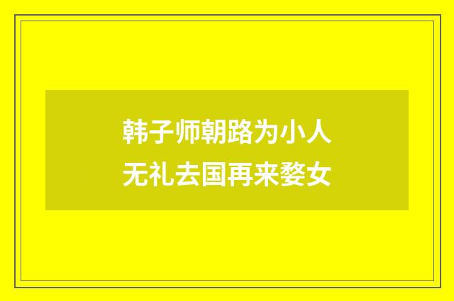 韩子师朝路为小人无礼去国再来婺女