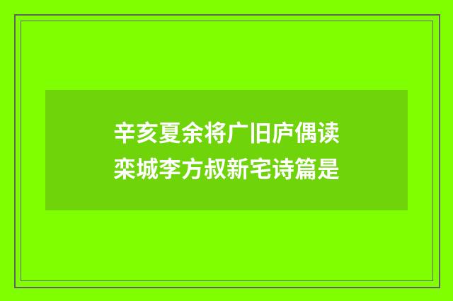 辛亥夏余将广旧庐偶读栾城李方叔新宅诗篇是