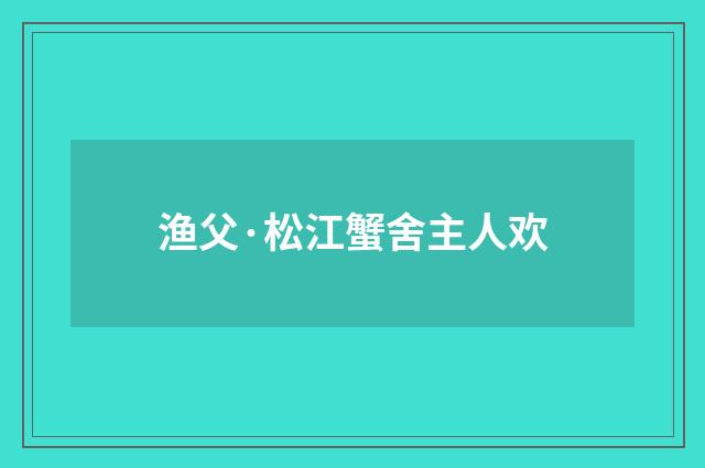 渔父·松江蟹舍主人欢