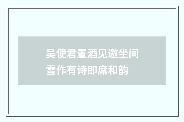 吴使君置酒见邀坐间雪作有诗即席和韵