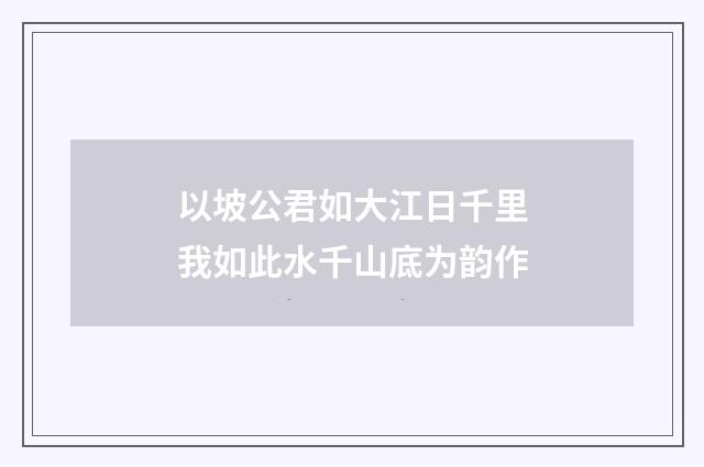 以坡公君如大江日千里我如此水千山底为韵作