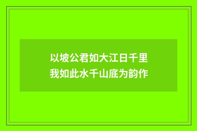 以坡公君如大江日千里我如此水千山底为韵作