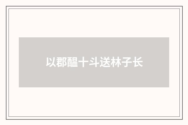 以郡醖十斗送林子长
