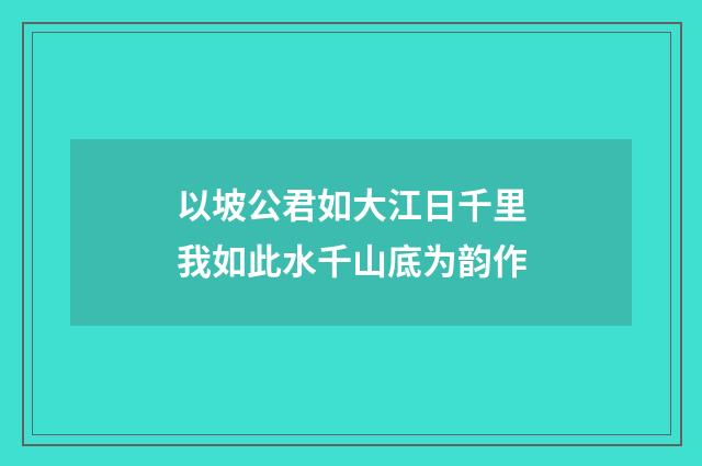 以坡公君如大江日千里我如此水千山底为韵作