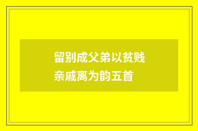 留别成父弟以贫贱亲戚离为韵五首