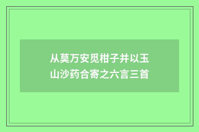 从莫万安觅柑子并以玉山沙药合寄之六言三首
