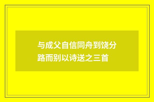 与成父自信同舟到饶分路而别以诗送之三首