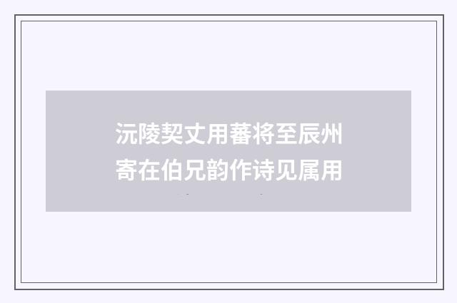 沅陵契丈用蕃将至辰州寄在伯兄韵作诗见属用