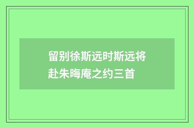 留别徐斯远时斯远将赴朱晦庵之约三首