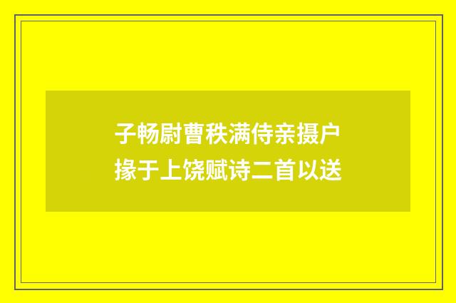 子畅尉曹秩满侍亲摄户掾于上饶赋诗二首以送