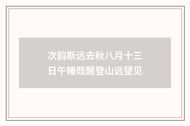 次韵斯远去秋八月十三日午睡既醒登山远望见