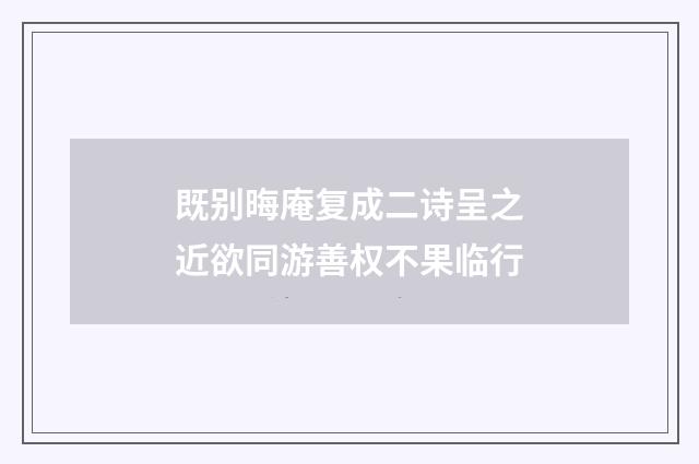 既别晦庵复成二诗呈之近欲同游善权不果临行