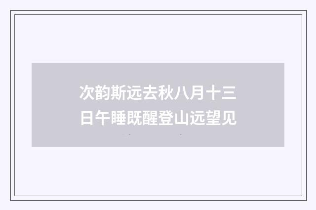 次韵斯远去秋八月十三日午睡既醒登山远望见
