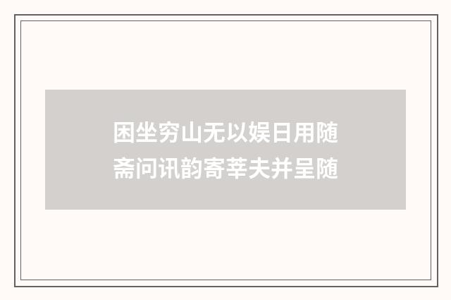 困坐穷山无以娱日用随斋问讯韵寄莘夫并呈随