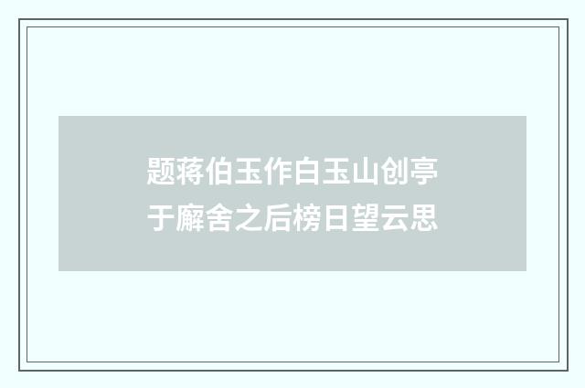题蒋伯玉作白玉山创亭于廨舍之后榜日望云思