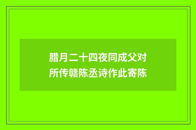 腊月二十四夜同成父对所传赣陈丞诗作此寄陈