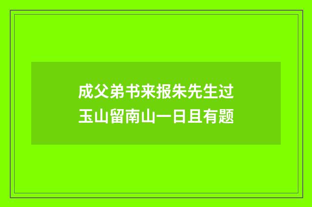 成父弟书来报朱先生过玉山留南山一日且有题