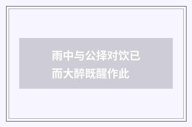 雨中与公择对饮已而大醉既醒作此