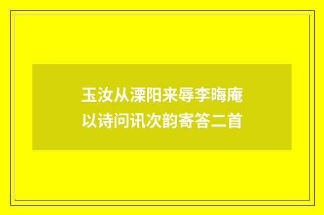 玉汝从溧阳来辱李晦庵以诗问讯次韵寄答二首