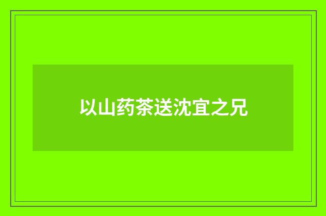 以山药茶送沈宜之兄