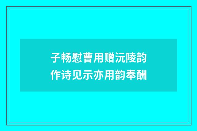 子畅慰曹用赠沅陵韵作诗见示亦用韵奉酬