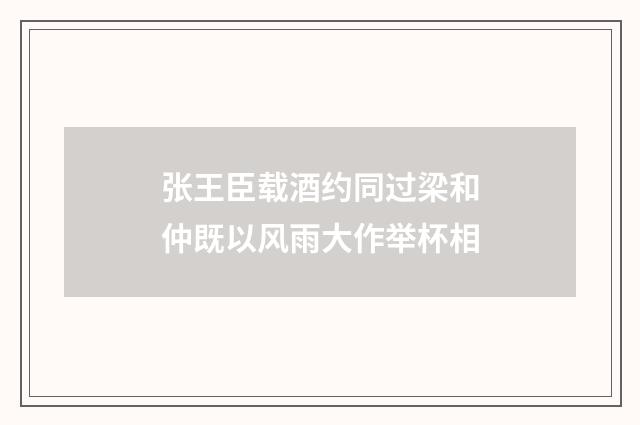 张王臣载酒约同过梁和仲既以风雨大作举杯相