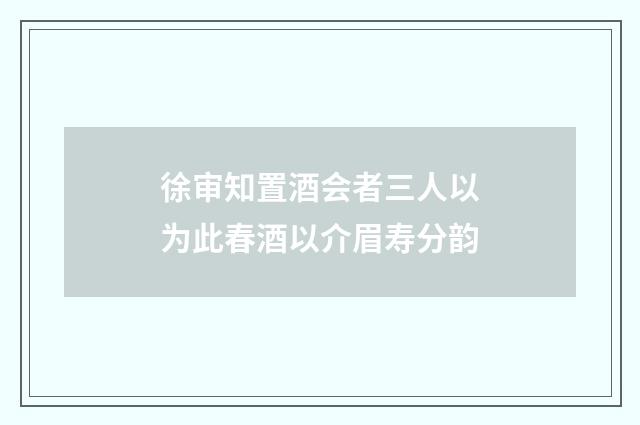 徐审知置酒会者三人以为此春酒以介眉寿分韵
