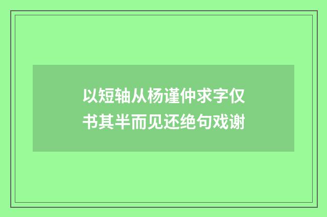 以短轴从杨谨仲求字仅书其半而见还绝句戏谢